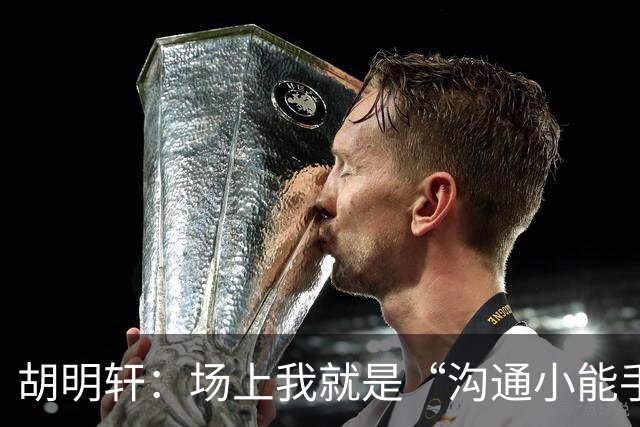 胡明轩：场上我就是“沟通小能手”，与队友们一起破解战术难题